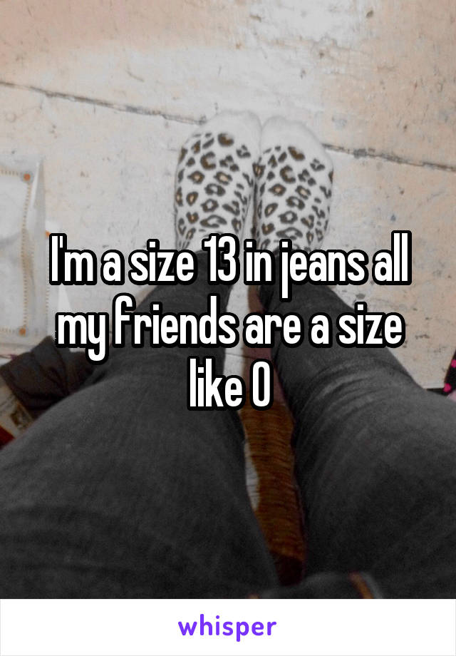 I'm a size 13 in jeans all my friends are a size like 0