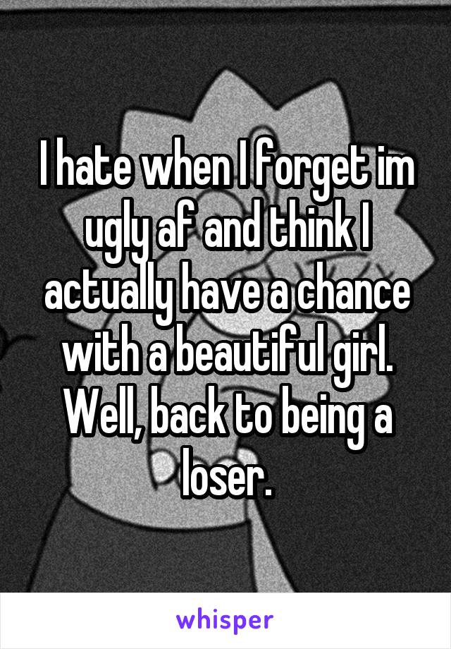 I hate when I forget im ugly af and think I actually have a chance with a beautiful girl. Well, back to being a loser.