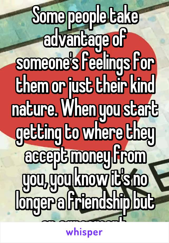 Some people take advantage of someone's feelings for them or just their kind nature. When you start getting to where they accept money from you, you know it's no longer a friendship but an agreement.