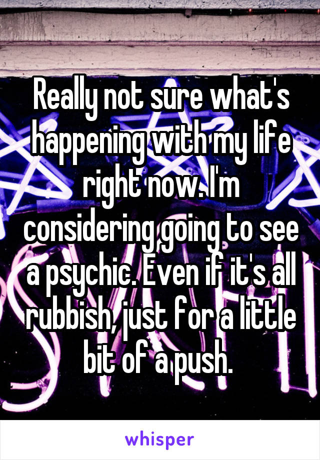 Really not sure what's happening with my life right now. I'm considering going to see a psychic. Even if it's all rubbish, just for a little bit of a push. 