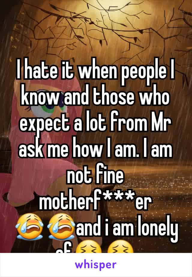 I hate it when people I know and those who expect a lot from Mr ask me how I am. I am not fine motherf***er 😭😭and i am lonely af😣😣
