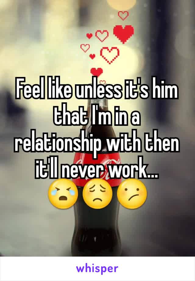 Feel like unless it's him that I'm in a relationship with then it'll never work...    😭😟😕