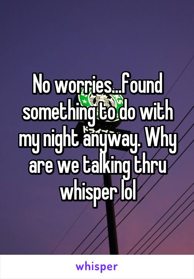 No worries...found something to do with my night anyway. Why are we talking thru whisper lol