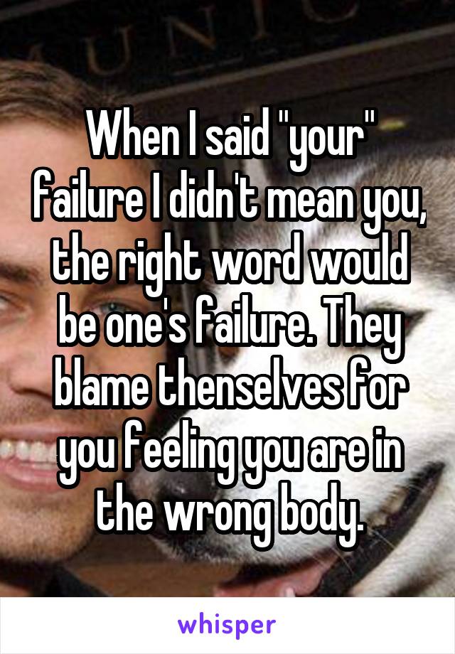 When I said "your" failure I didn't mean you, the right word would be one's failure. They blame thenselves for you feeling you are in the wrong body.