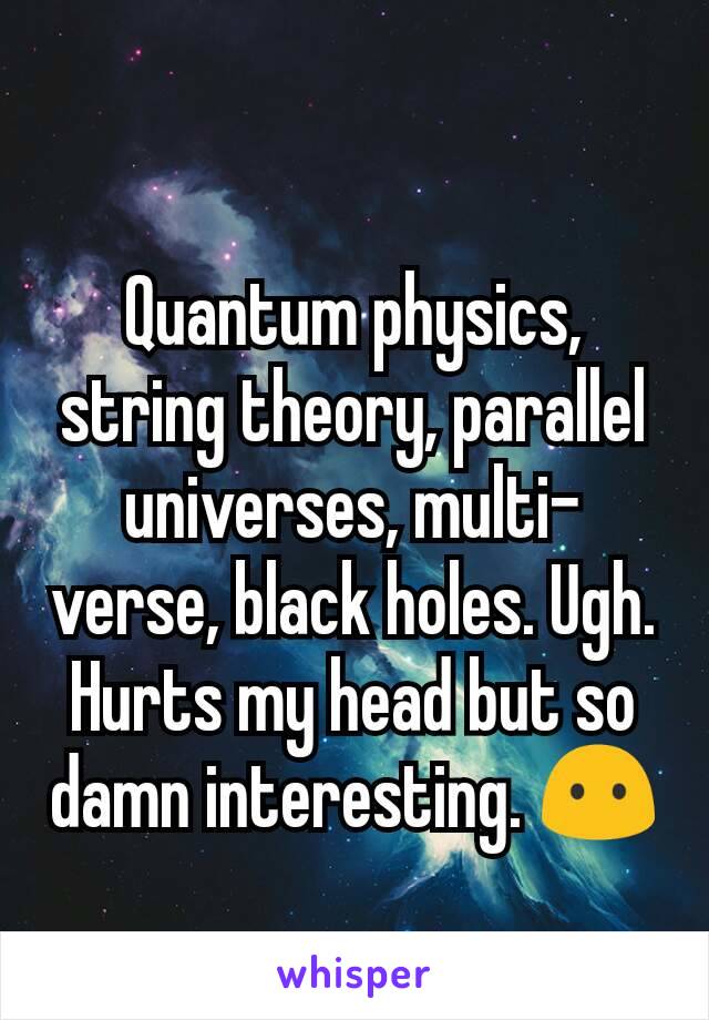 Quantum physics, string theory, parallel universes, multi-verse, black holes. Ugh. Hurts my head but so damn interesting. 😶