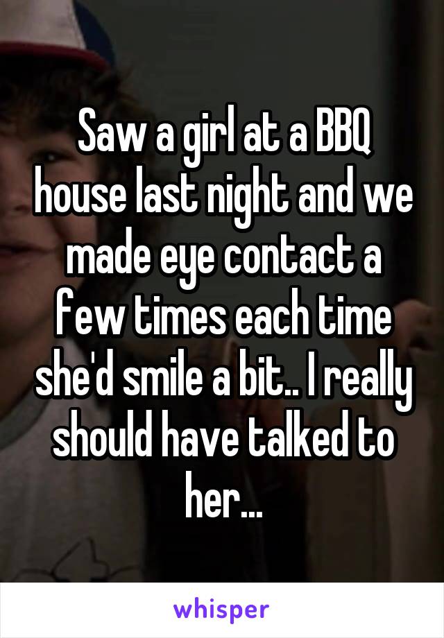 Saw a girl at a BBQ house last night and we made eye contact a few times each time she'd smile a bit.. I really should have talked to her...