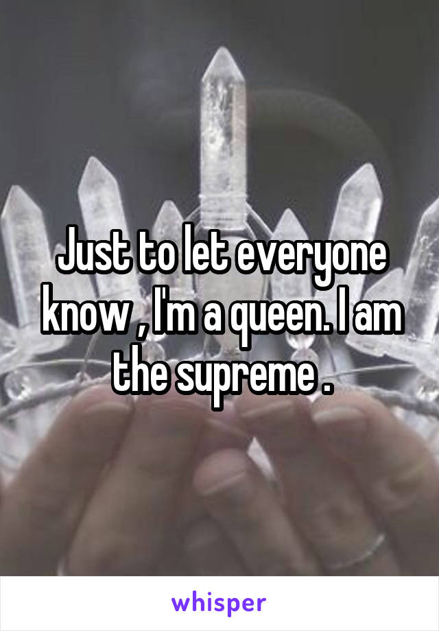 Just to let everyone know , I'm a queen. I am the supreme .