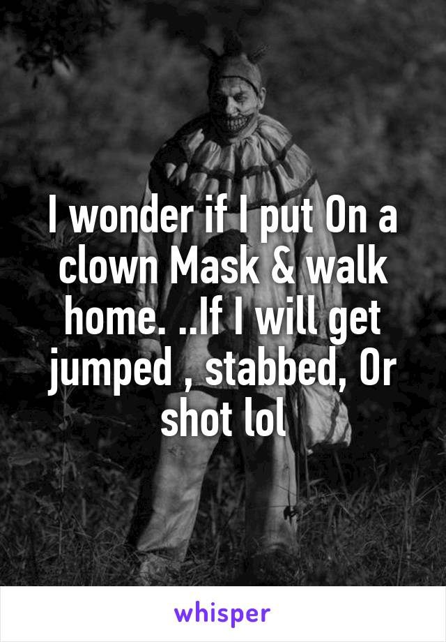 I wonder if I put On a clown Mask & walk home. ..If I will get jumped , stabbed, Or shot lol