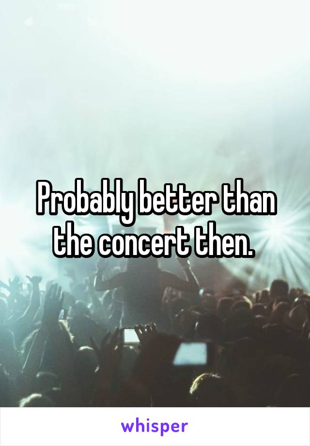 Probably better than the concert then. 