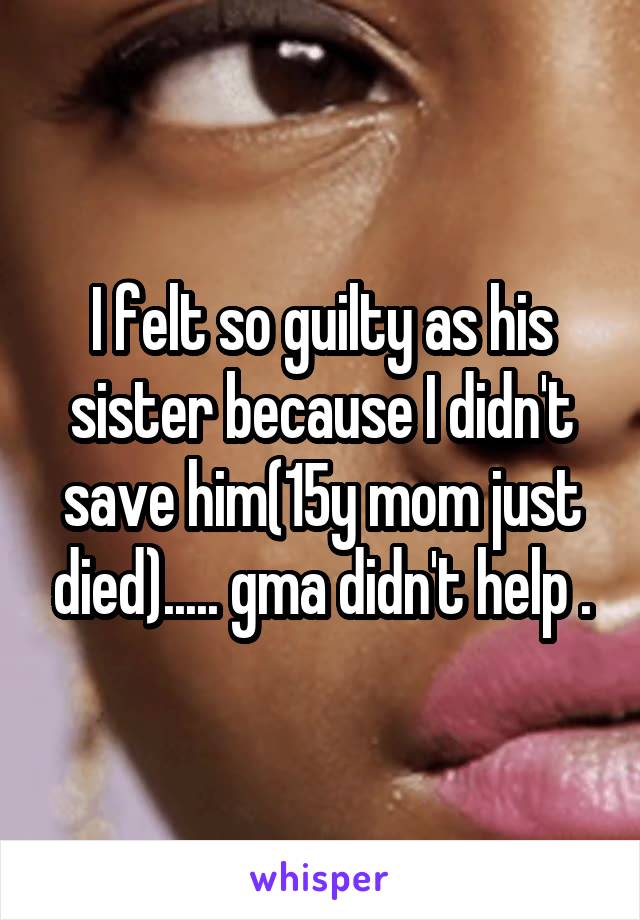I felt so guilty as his sister because I didn't save him(15y mom just died)..... gma didn't help .