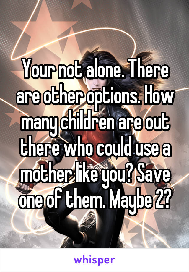 Your not alone. There are other options. How many children are out there who could use a mother like you? Save one of them. Maybe 2?