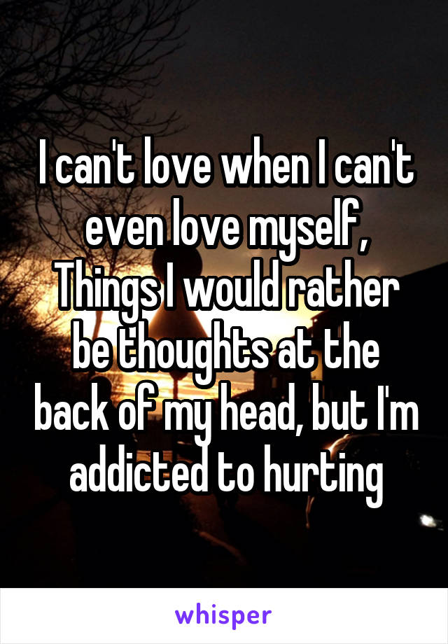 I can't love when I can't even love myself,
Things I would rather be thoughts at the back of my head, but I'm addicted to hurting
