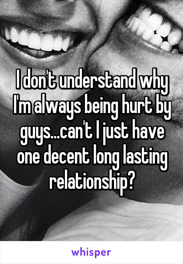 I don't understand why I'm always being hurt by guys...can't I just have one decent long lasting relationship?