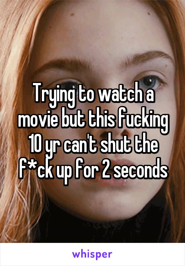 Trying to watch a movie but this fucking 10 yr can't shut the f*ck up for 2 seconds