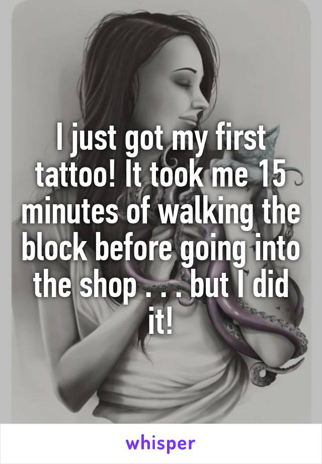 I just got my first tattoo! It took me 15 minutes of walking the block before going into the shop . . . but I did it!