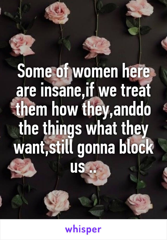 Some of women here are insane,if we treat them how they,anddo the things what they want,still gonna block us ..