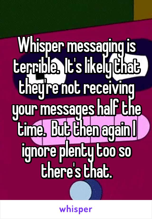 Whisper messaging is terrible.  It's likely that they're not receiving your messages half the time.  But then again I ignore plenty too so there's that.