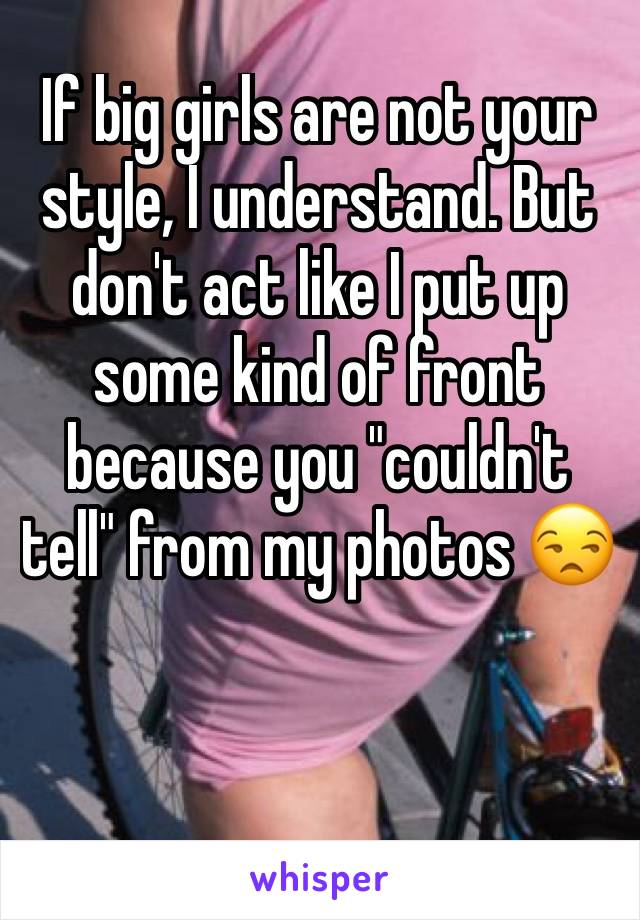 If big girls are not your style, I understand. But don't act like I put up some kind of front because you "couldn't tell" from my photos 😒