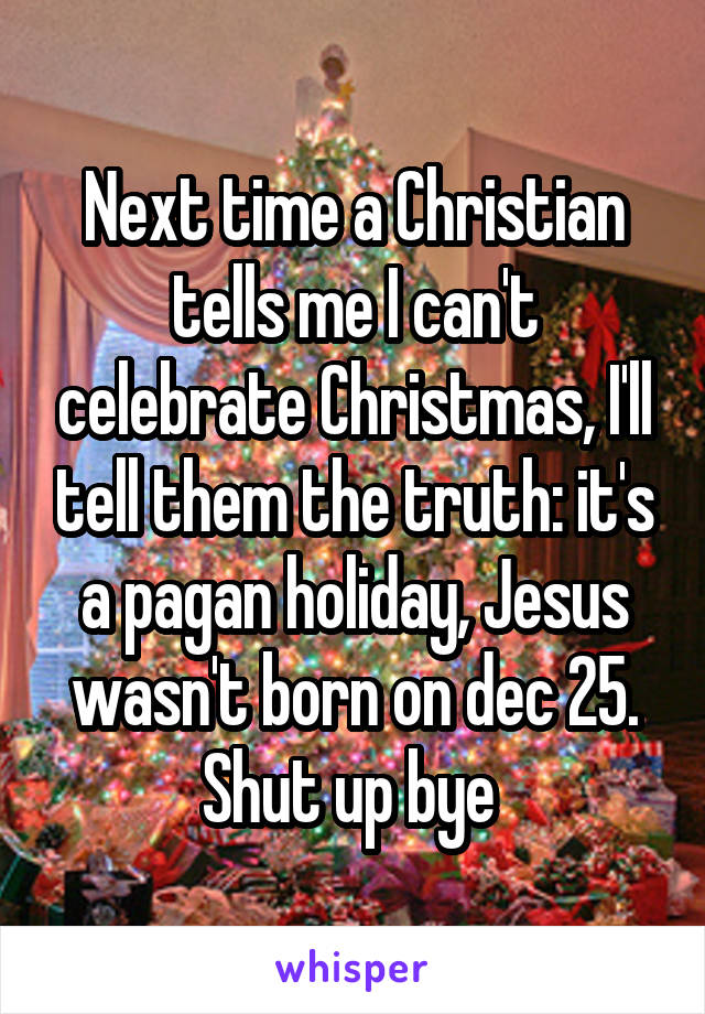 Next time a Christian tells me I can't celebrate Christmas, I'll tell them the truth: it's a pagan holiday, Jesus wasn't born on dec 25. Shut up bye 