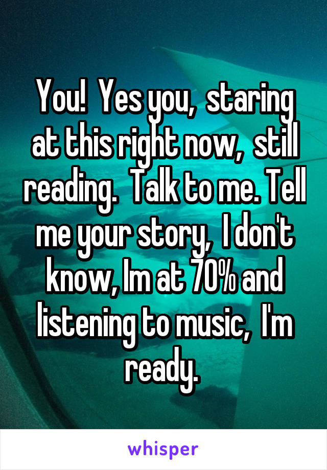 You!  Yes you,  staring at this right now,  still reading.  Talk to me. Tell me your story,  I don't know, Im at 70% and listening to music,  I'm ready. 