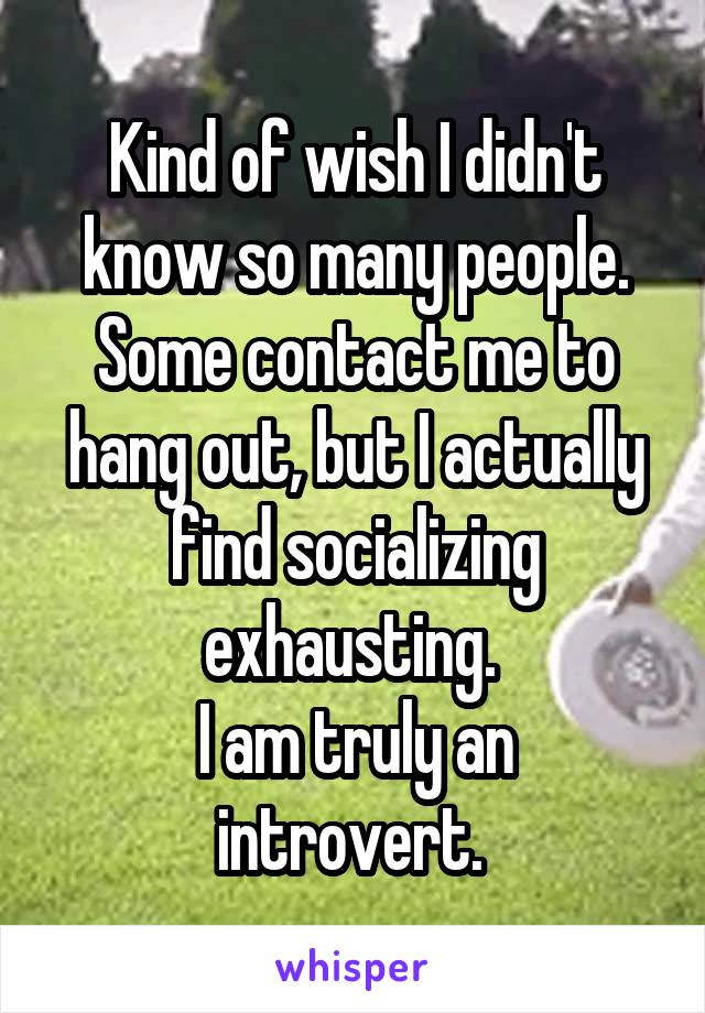 Kind of wish I didn't know so many people. Some contact me to hang out, but I actually find socializing exhausting. 
I am truly an introvert. 