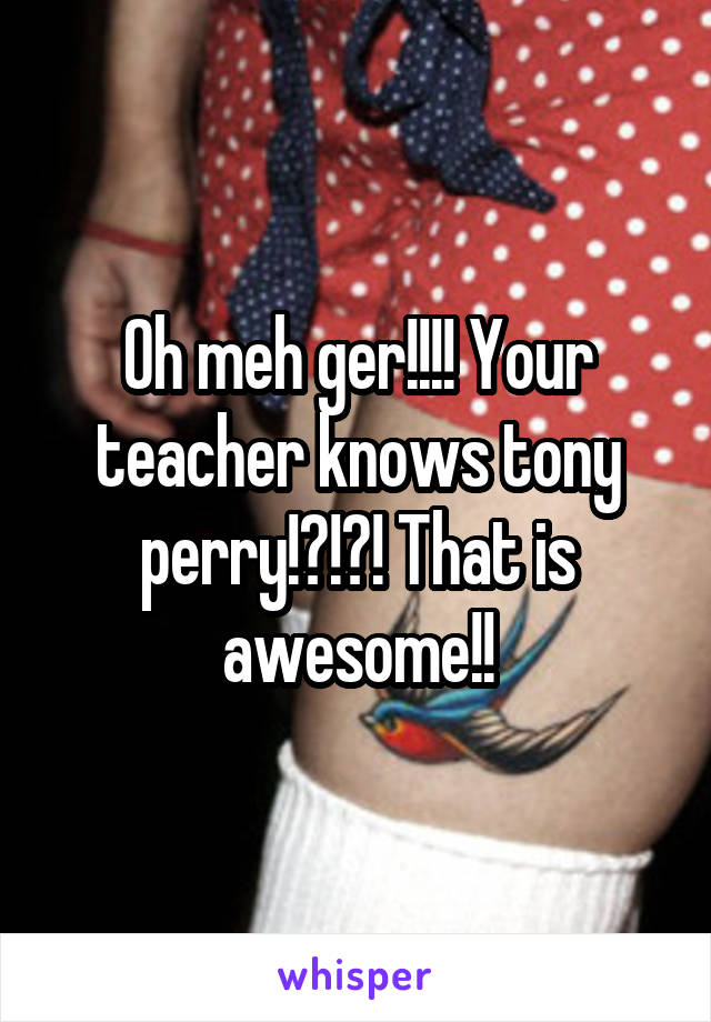 Oh meh ger!!!! Your teacher knows tony perry!?!?! That is awesome!!