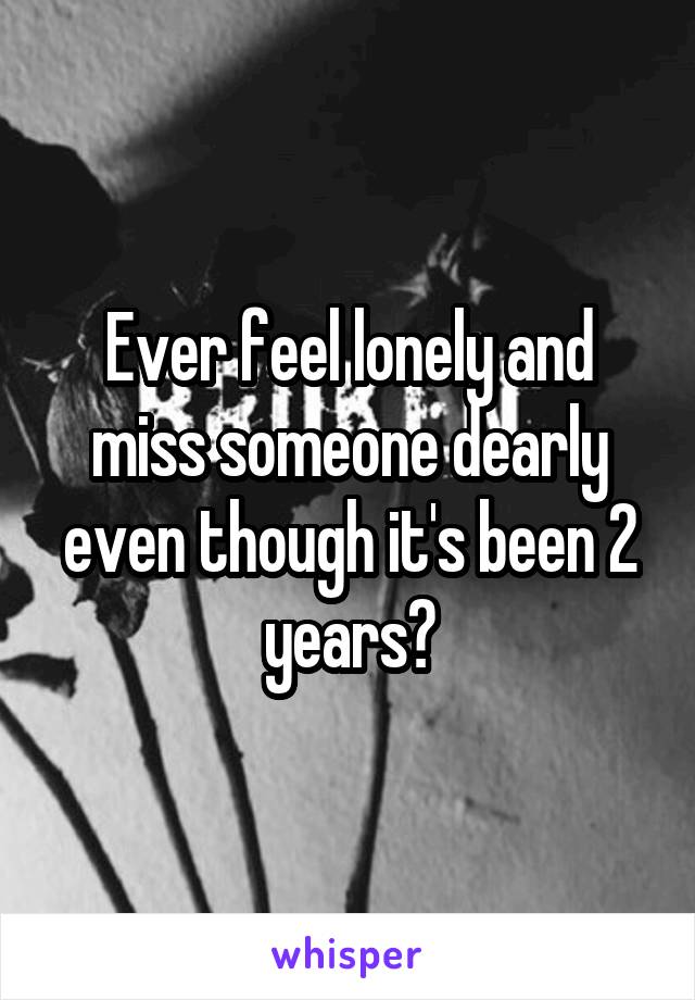 Ever feel lonely and miss someone dearly even though it's been 2 years?