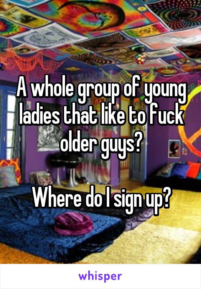 A whole group of young ladies that like to fuck older guys?

Where do I sign up?