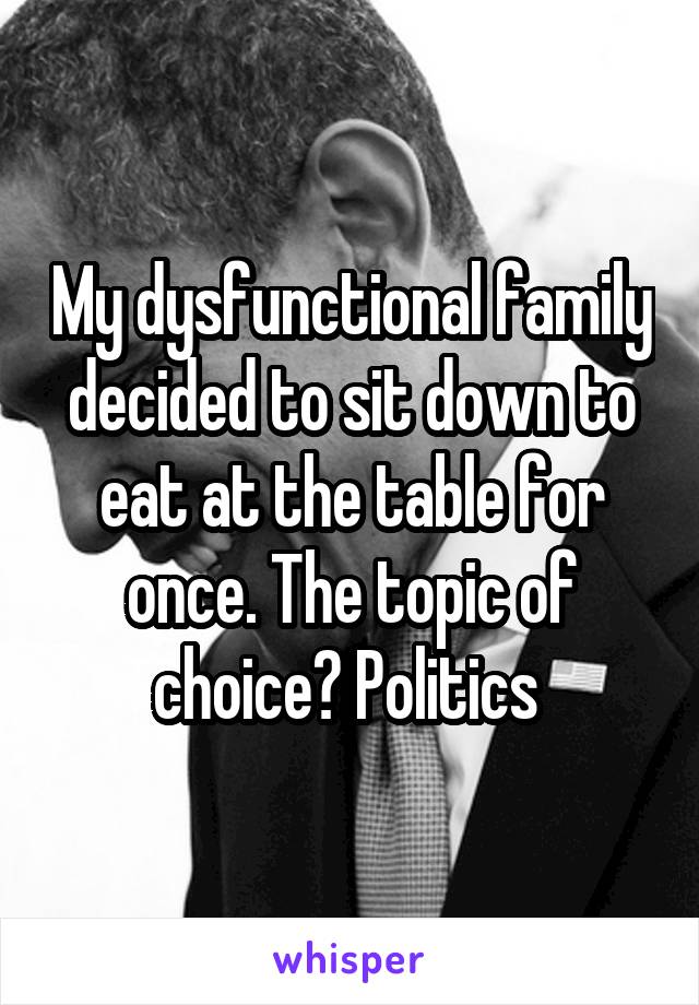 My dysfunctional family decided to sit down to eat at the table for once. The topic of choice? Politics 
