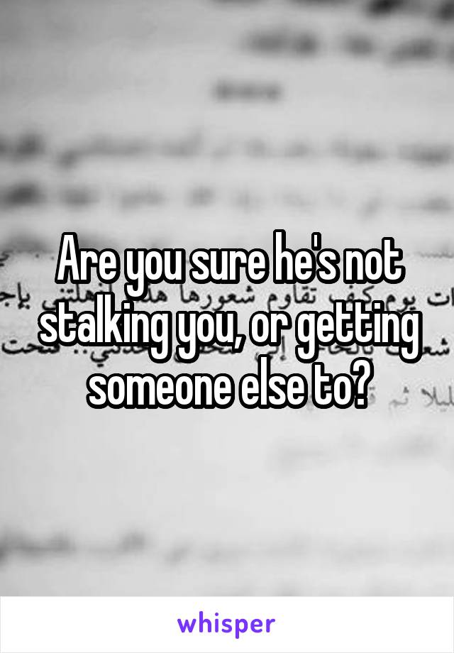 Are you sure he's not stalking you, or getting someone else to?