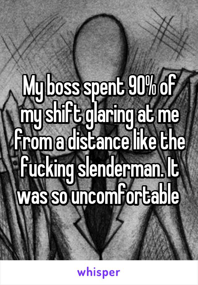 My boss spent 90% of my shift glaring at me from a distance like the fucking slenderman. It was so uncomfortable 