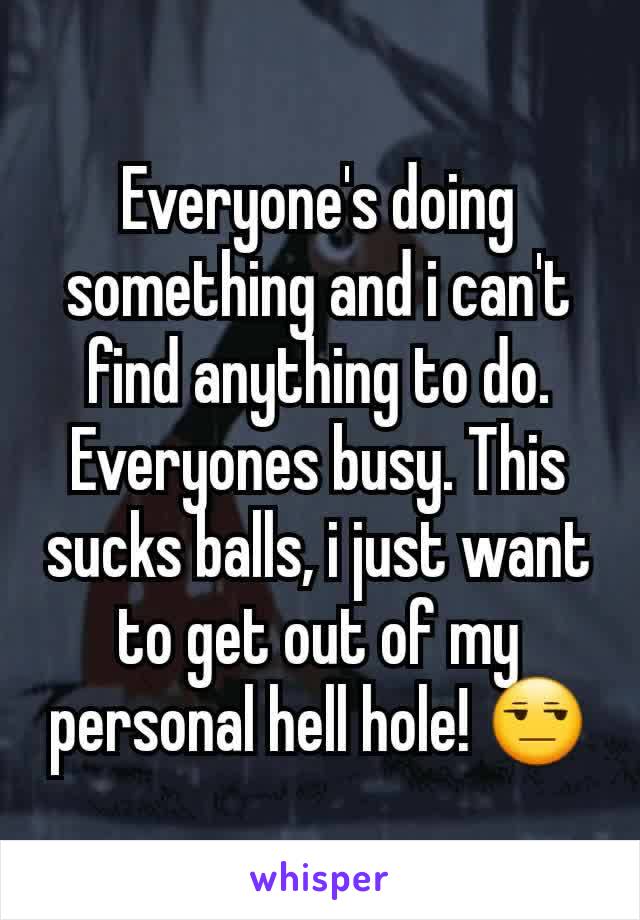 Everyone's doing something and i can't find anything to do. Everyones busy. This sucks balls, i just want to get out of my personal hell hole! 😒