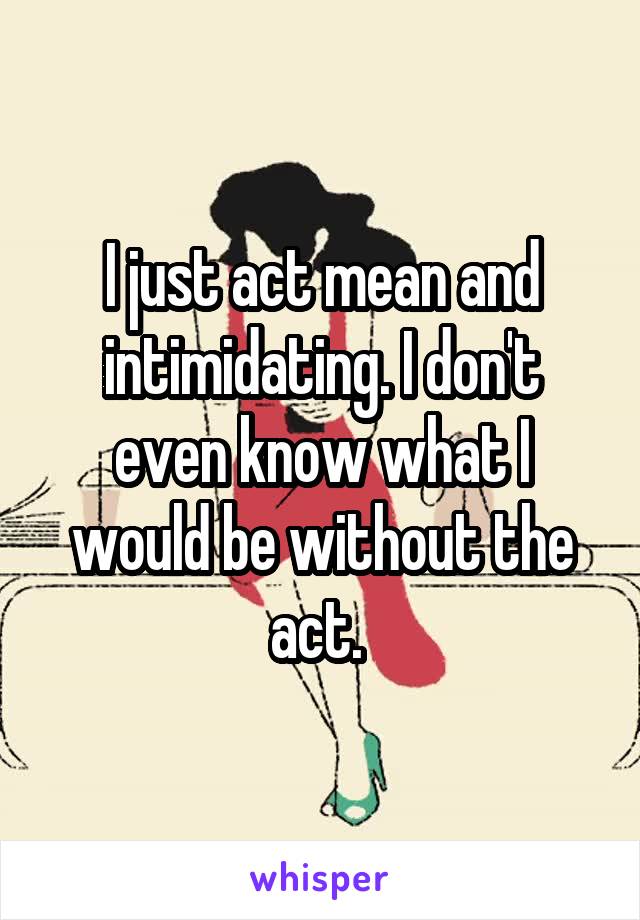 I just act mean and intimidating. I don't even know what I would be without the act. 