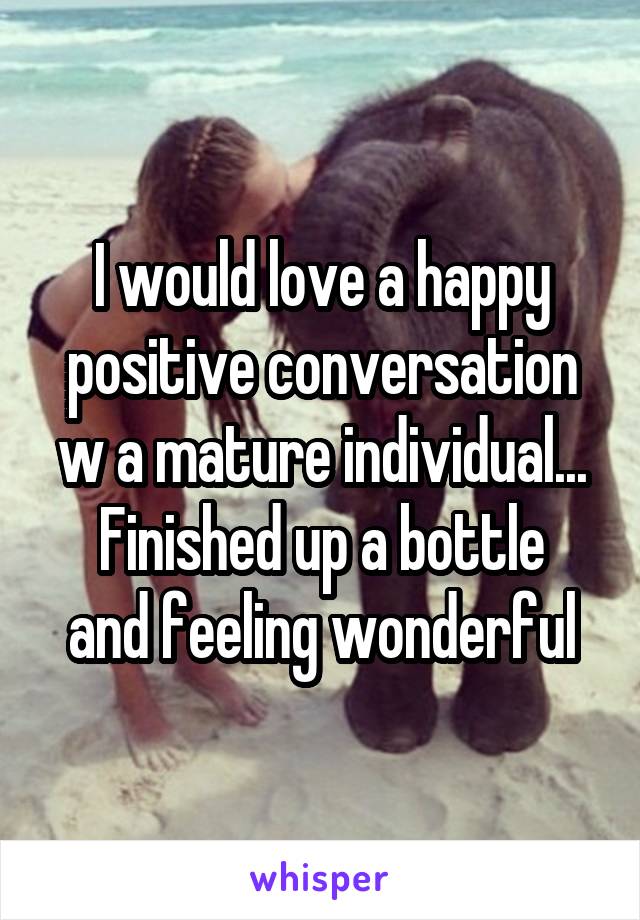 I would love a happy positive conversation w a mature individual...
Finished up a bottle and feeling wonderful