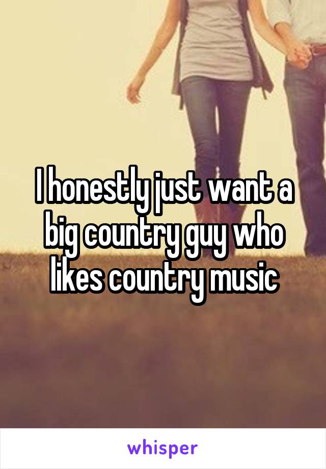 I honestly just want a big country guy who likes country music