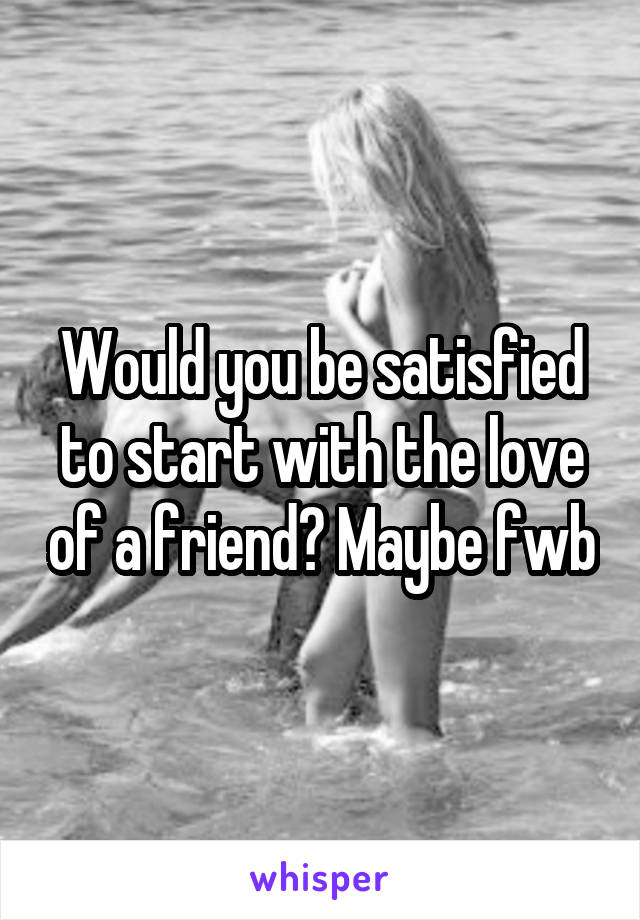 Would you be satisfied to start with the love of a friend? Maybe fwb