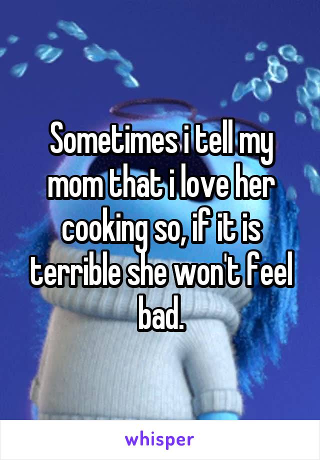Sometimes i tell my mom that i love her cooking so, if it is terrible she won't feel bad.