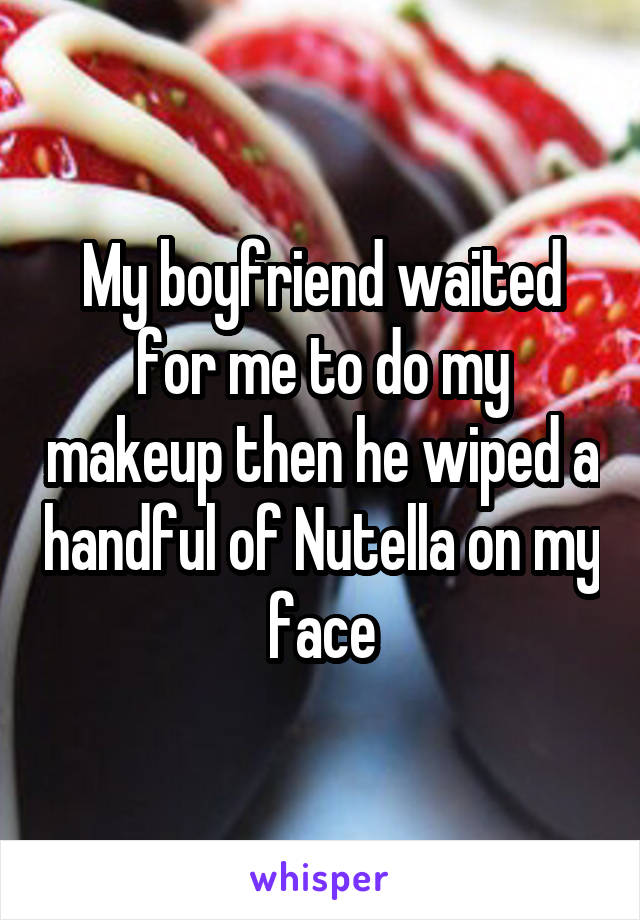 My boyfriend waited for me to do my makeup then he wiped a handful of Nutella on my face