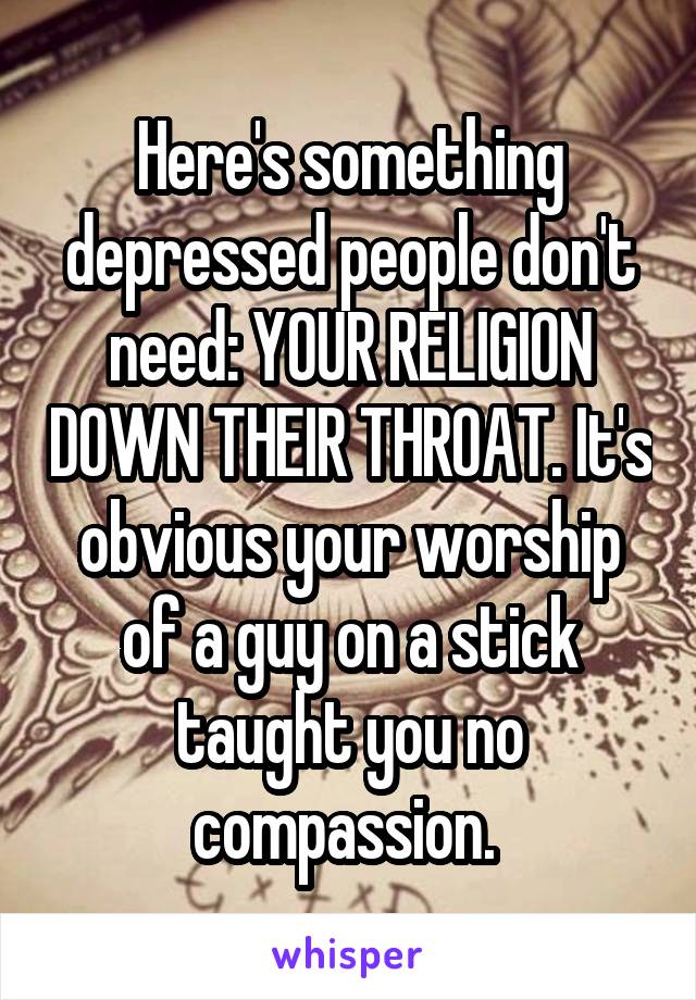 Here's something depressed people don't need: YOUR RELIGION DOWN THEIR THROAT. It's obvious your worship of a guy on a stick taught you no compassion. 