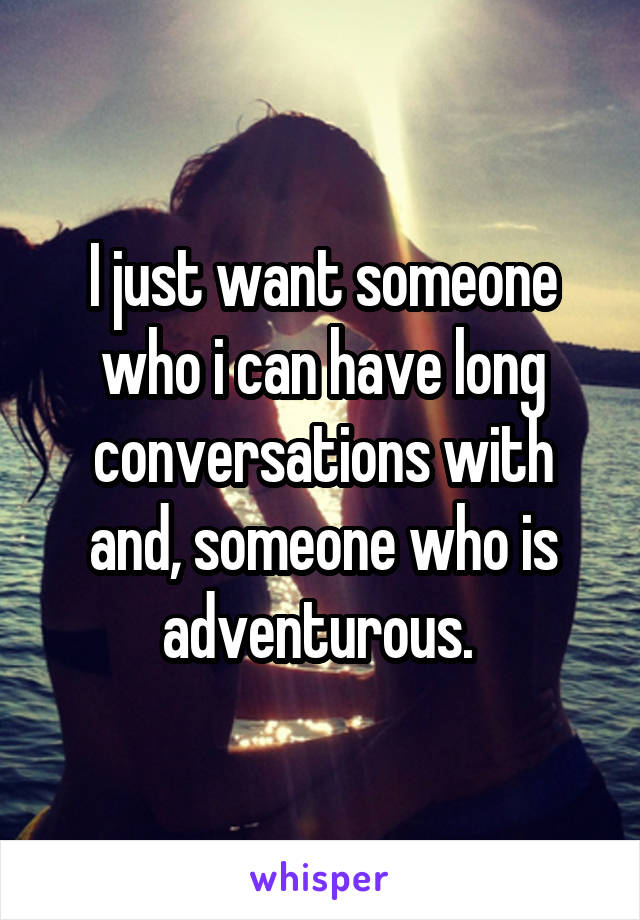 I just want someone who i can have long conversations with and, someone who is adventurous. 