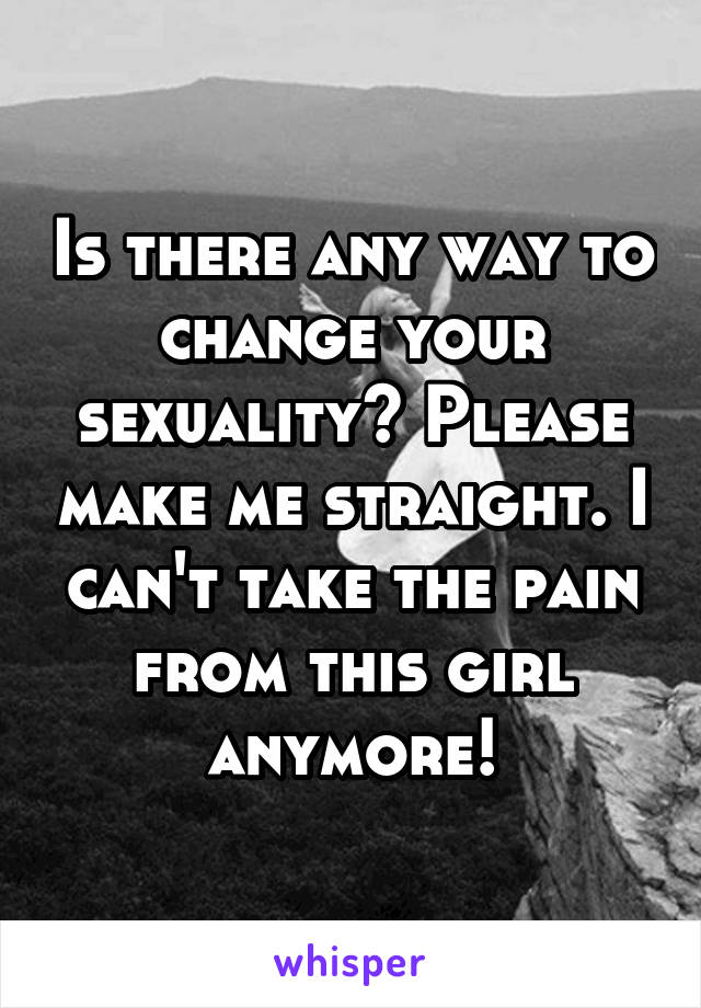 Is there any way to change your sexuality? Please make me straight. I can't take the pain from this girl anymore!