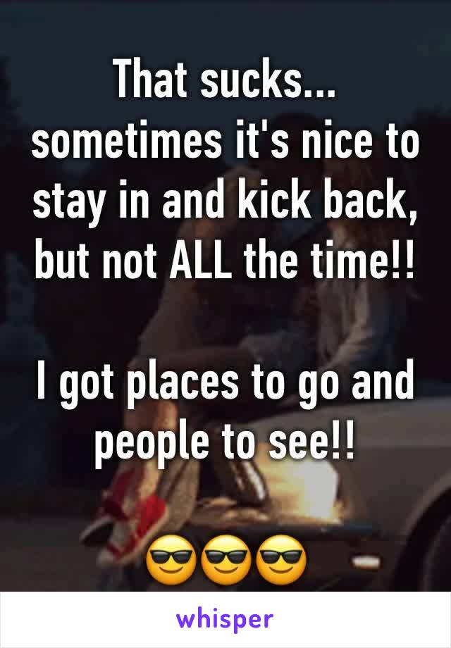That sucks... sometimes it's nice to stay in and kick back, but not ALL the time!! 

I got places to go and people to see!!

😎😎😎