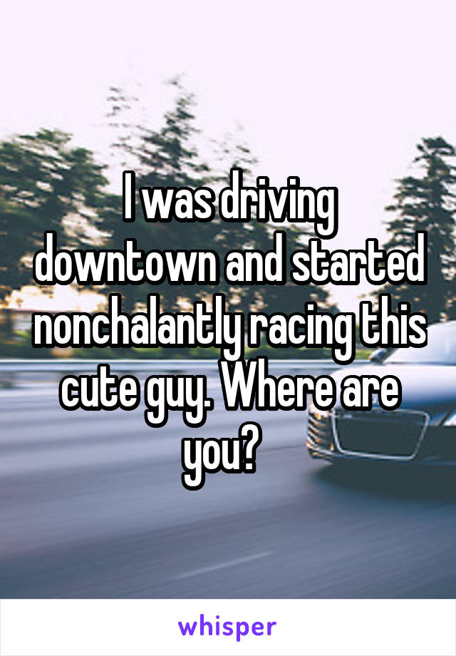 I was driving downtown and started nonchalantly racing this cute guy. Where are you?  