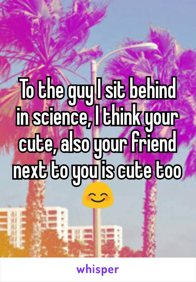 To the guy I sit behind in science, I think your cute, also your friend next to you is cute too 😊