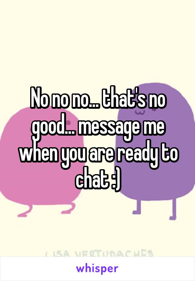 No no no... that's no good... message me when you are ready to chat :)