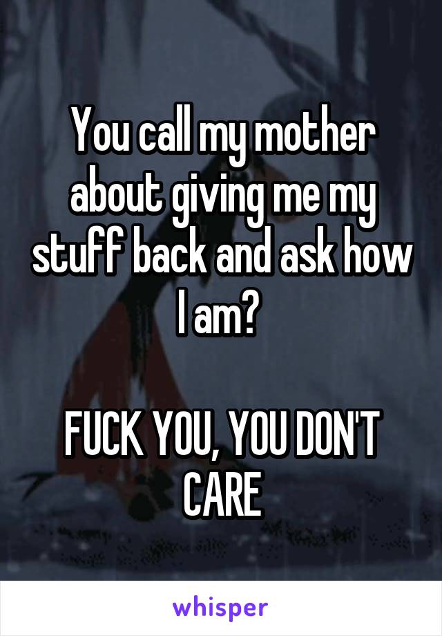 You call my mother about giving me my stuff back and ask how I am? 

FUCK YOU, YOU DON'T CARE