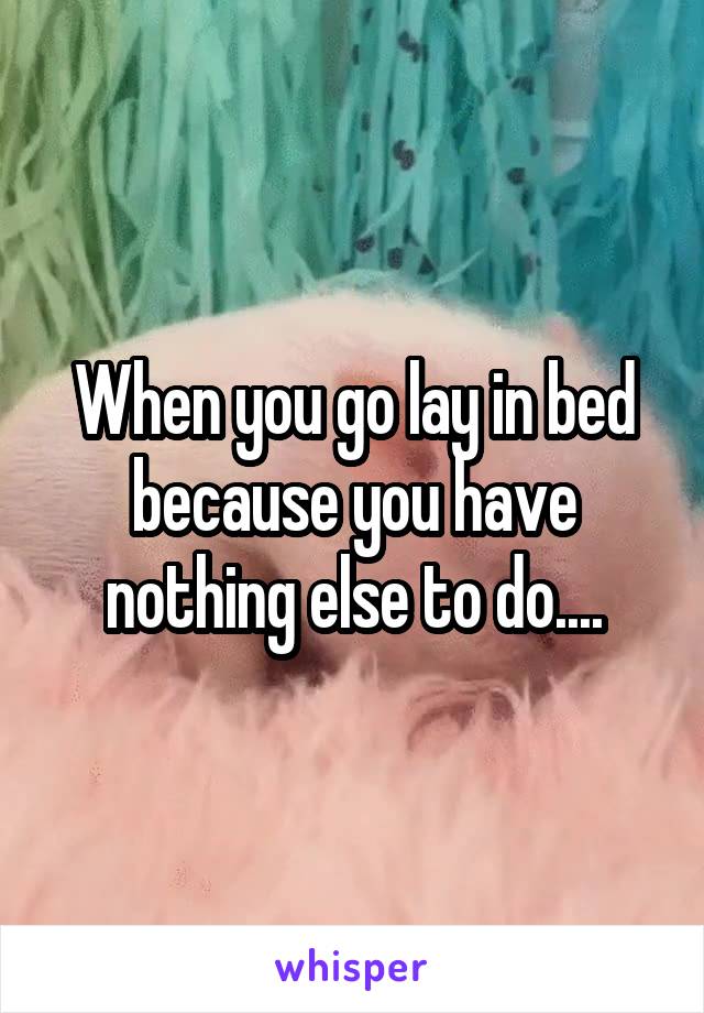When you go lay in bed because you have nothing else to do....