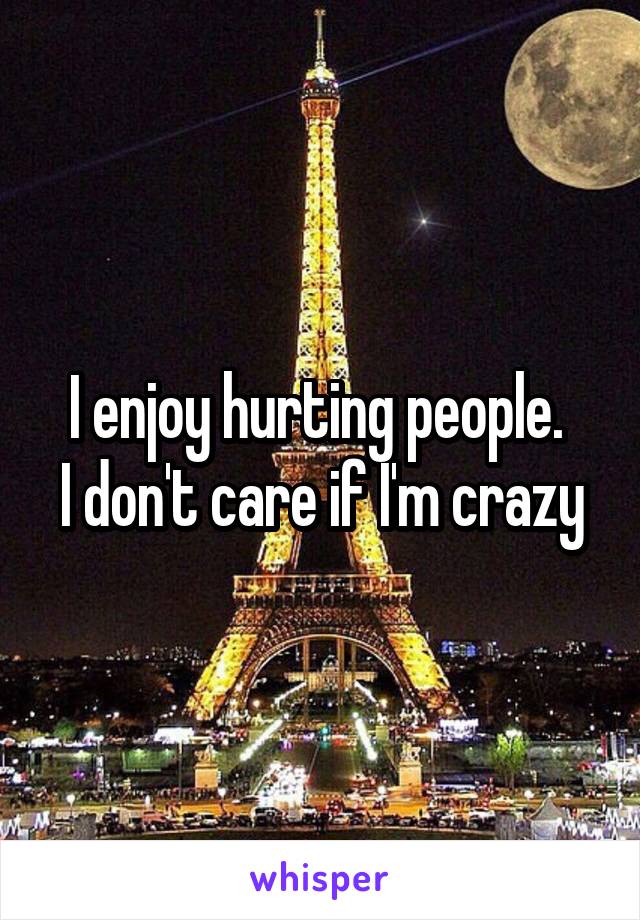 I enjoy hurting people. 
I don't care if I'm crazy