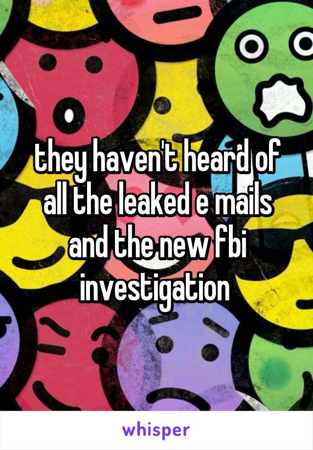 they haven't heard of all the leaked e mails and the new fbi investigation 
