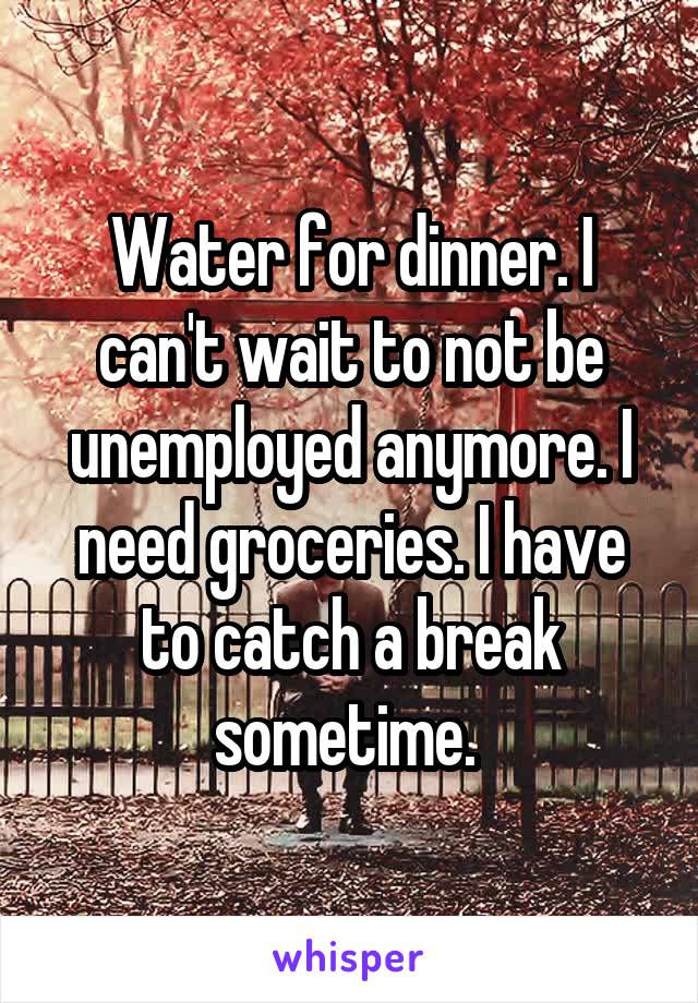 Water for dinner. I can't wait to not be unemployed anymore. I need groceries. I have to catch a break sometime. 